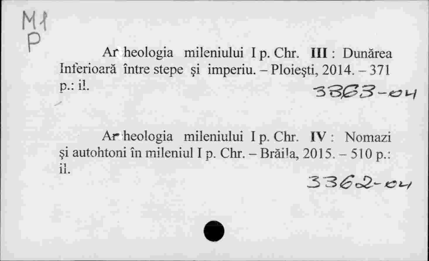 ﻿N4 P
Ar heologia mileniului I p. Chr. III : Dunärea Inferioarä întrestepe §i imperiu. - Ploieçti, 2014. - 371 P-iL
Ar heologia mileniului I p. Chr, IV: Nomazi §i autohtoni in mileniul I p, Chr. - Brâi’a, 2015. - 510 p.: il.